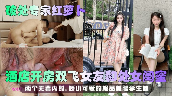 【<span style="color: #ff5b82">破</span><span style="color: #ff5b82">处</span>专家红萝卜】酒店开房双飞女友和处女闺蜜，两个无套内射 娇小可爱的极品美腿学生妹