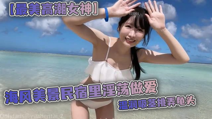 【最美高潮女神】Yua 海风美景民宿里淫荡做爱 温润吸茎挑弄龟头 爆肏鲜嫩无毛白虎 女上位M腿羞耻<span style="color: #ff5b82">内</span><span style="color: #ff5b82">射</span>涌出